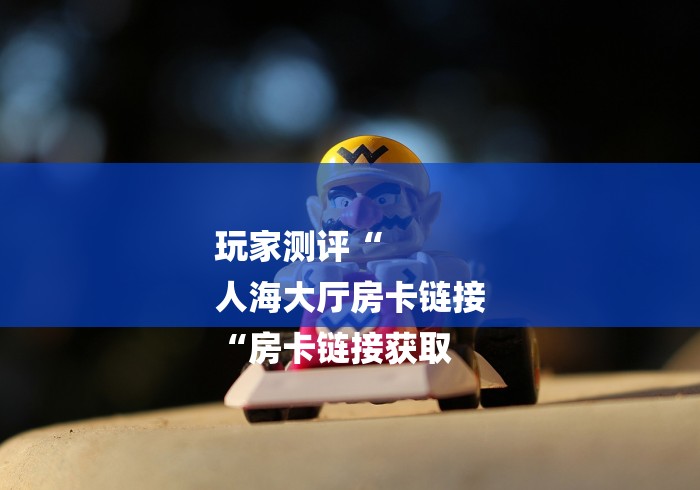玩家测评“
人海大厅房卡链接
“房卡链接获取