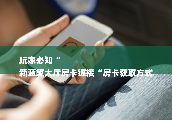 玩家必知“
新蓝鲸大厅房卡链接“房卡获取方式