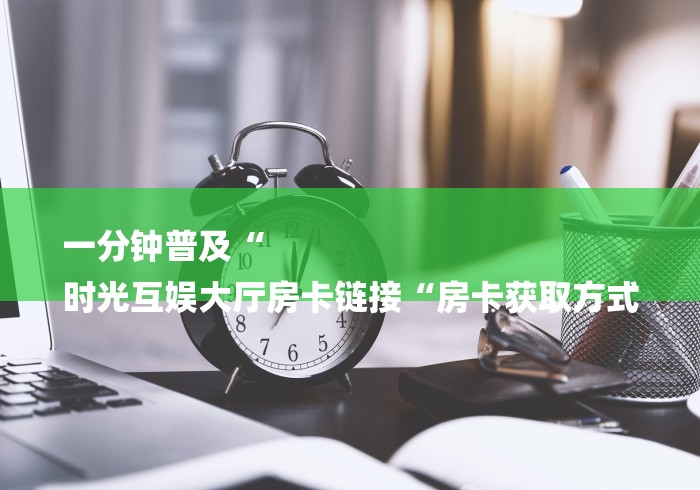 一分钟普及“
时光互娱大厅房卡链接“房卡获取方式