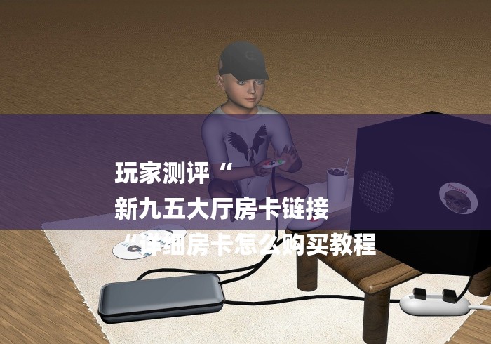 玩家测评“
新九五大厅房卡链接
“详细房卡怎么购买教程