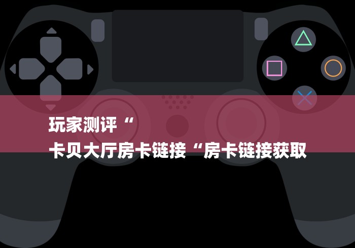 玩家测评“
卡贝大厅房卡链接“房卡链接获取