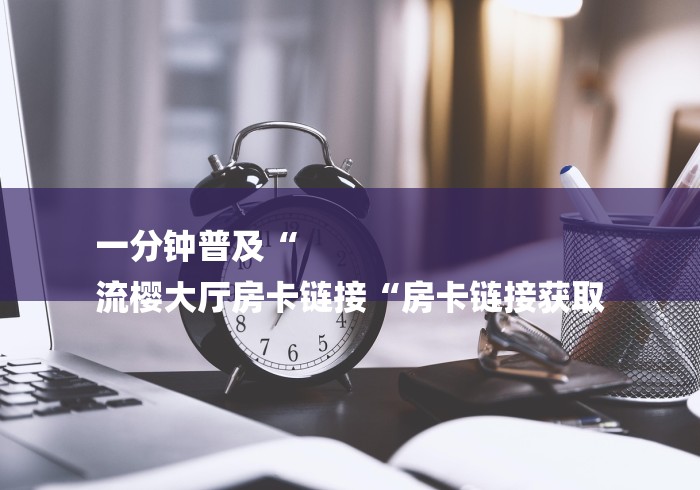 一分钟普及“
流樱大厅房卡链接“房卡链接获取