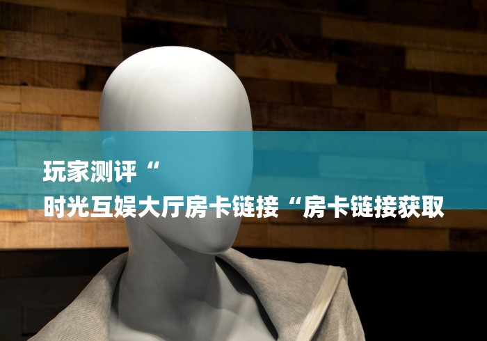 玩家测评“
时光互娱大厅房卡链接“房卡链接获取