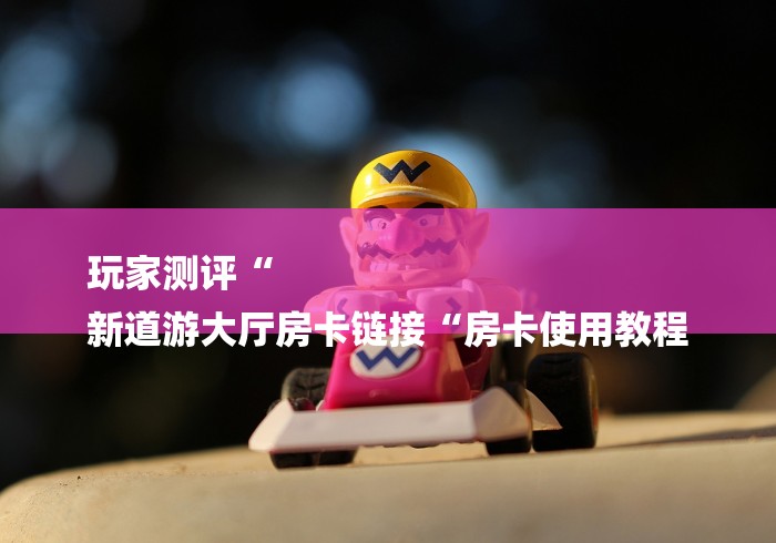 玩家测评“
新道游大厅房卡链接“房卡使用教程
