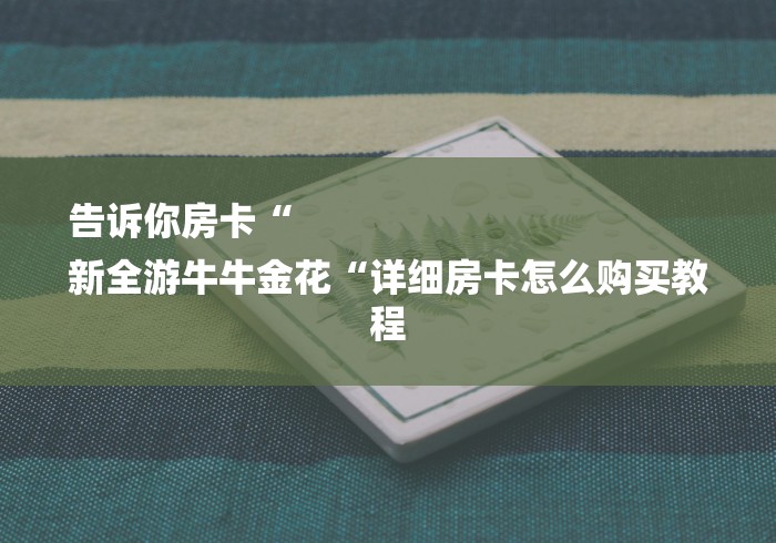 告诉你房卡“
新全游牛牛金花“详细房卡怎么购买教程 告诉你房卡“
新全游牛牛金花“详细房卡怎么购买教程