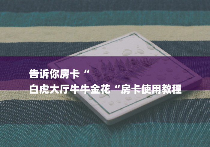 告诉你房卡“
白虎大厅牛牛金花“房卡使用教程 告诉你房卡“
白虎大厅牛牛金花“房卡使用教程