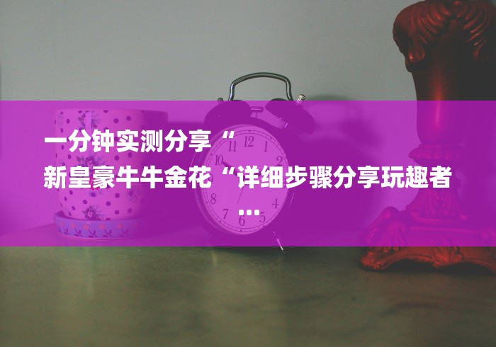 一分钟实测分享“
新皇豪牛牛金花“详细步骤分享玩趣者... 一分钟实测分享“
新皇豪牛牛金花“详细步骤分享玩趣者...