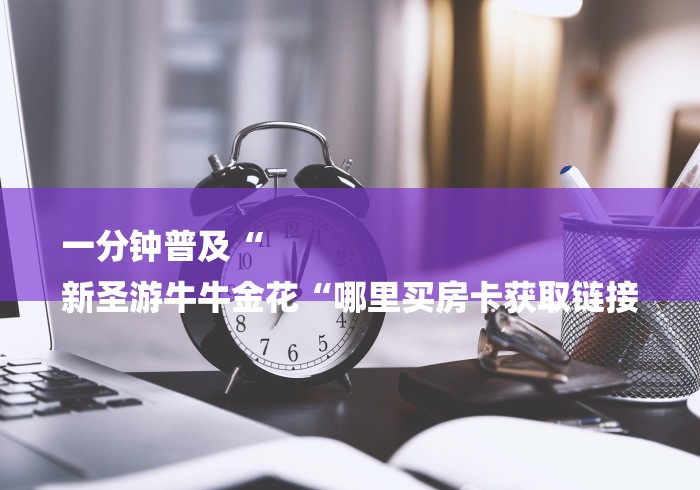 一分钟普及“
新圣游牛牛金花“哪里买房卡获取链接 一分钟普及“
新圣游牛牛金花“哪里买房卡获取链接