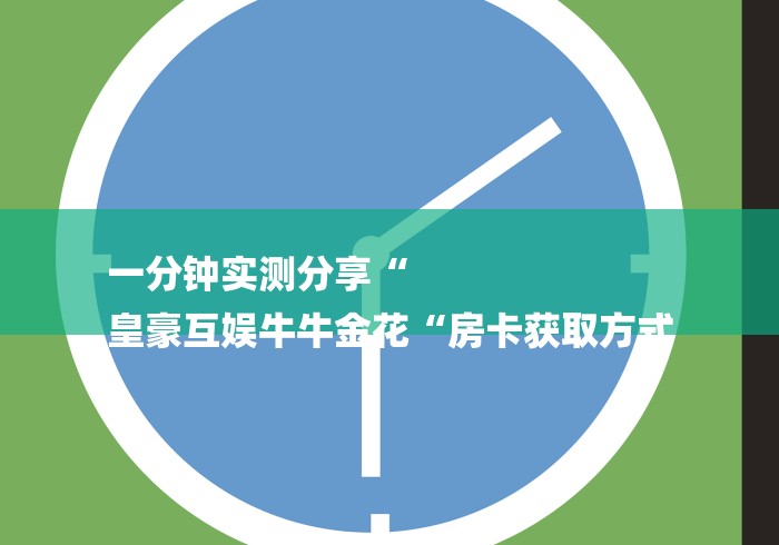 一分钟实测分享“
皇豪互娱牛牛金花“房卡获取方式 一分钟实测分享“
皇豪互娱牛牛金花“房卡获取方式