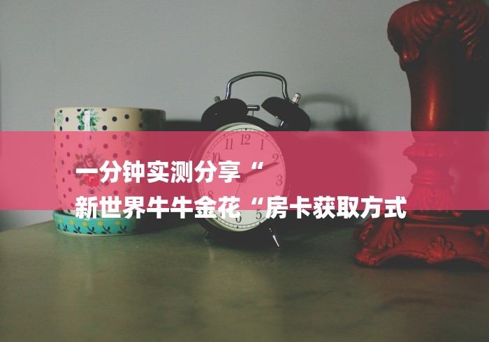 一分钟实测分享“
新世界牛牛金花“房卡获取方式 一分钟实测分享“
新世界牛牛金花“房卡获取方式