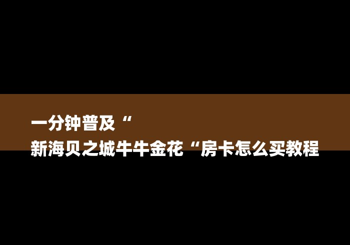 一分钟普及“
新海贝之城牛牛金花“房卡怎么买教程 一分钟普及“
新海贝之城牛牛金花“房卡怎么买教程