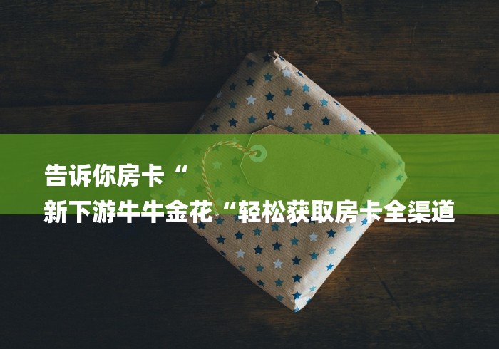 告诉你房卡“
新下游牛牛金花“轻松获取房卡全渠道