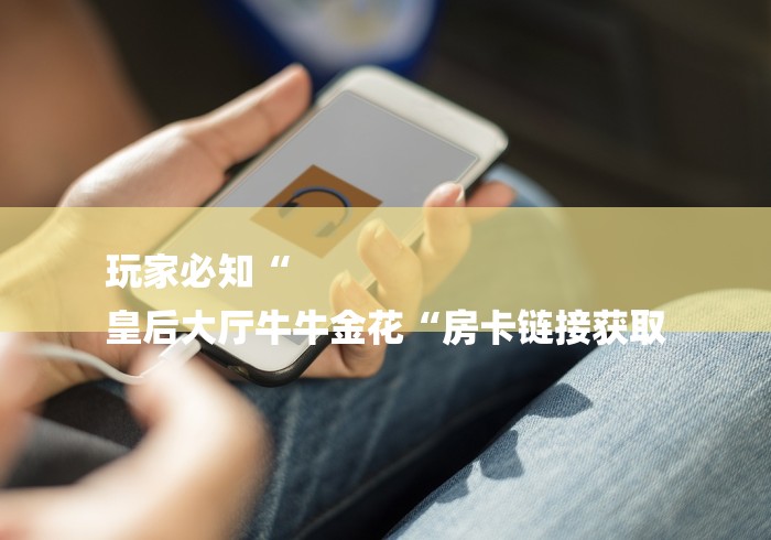 玩家必知“
皇后大厅牛牛金花“房卡链接获取