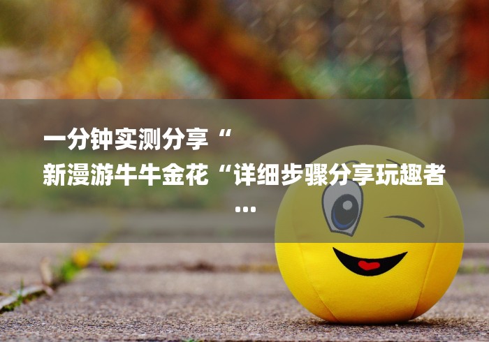 一分钟实测分享“
新漫游牛牛金花“详细步骤分享玩趣者... 一分钟实测分享“
新漫游牛牛金花“详细步骤分享玩趣者...