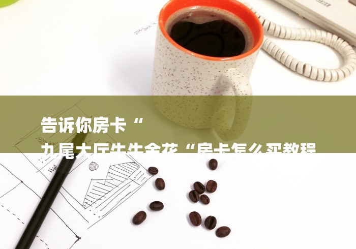 告诉你房卡“
九尾大厅牛牛金花“房卡怎么买教程 告诉你房卡“
九尾大厅牛牛金花“房卡怎么买教程