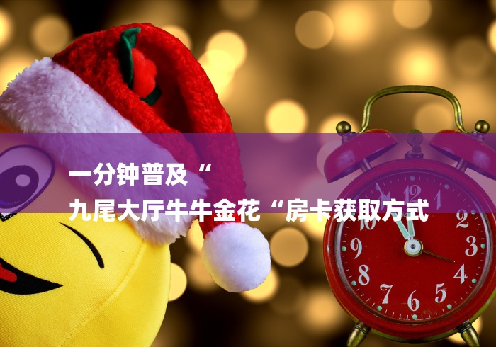 一分钟普及“
九尾大厅牛牛金花“房卡获取方式 一分钟普及“
九尾大厅牛牛金花“房卡获取方式