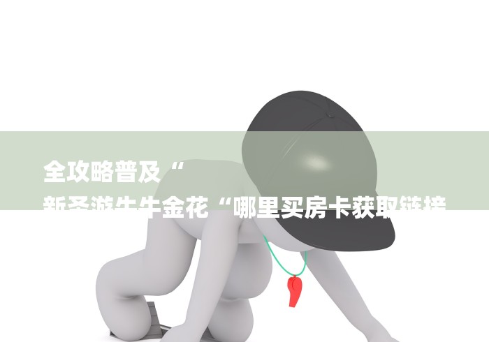 全攻略普及“
新圣游牛牛金花“哪里买房卡获取链接 全攻略普及“
新圣游牛牛金花“哪里买房卡获取链接