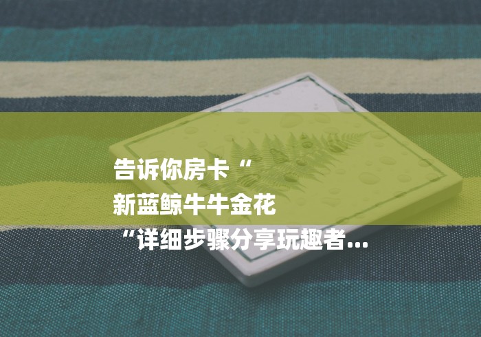 告诉你房卡“
新蓝鲸牛牛金花
“详细步骤分享玩趣者... 告诉你房卡“
新蓝鲸牛牛金花
“详细步骤分享玩趣者...