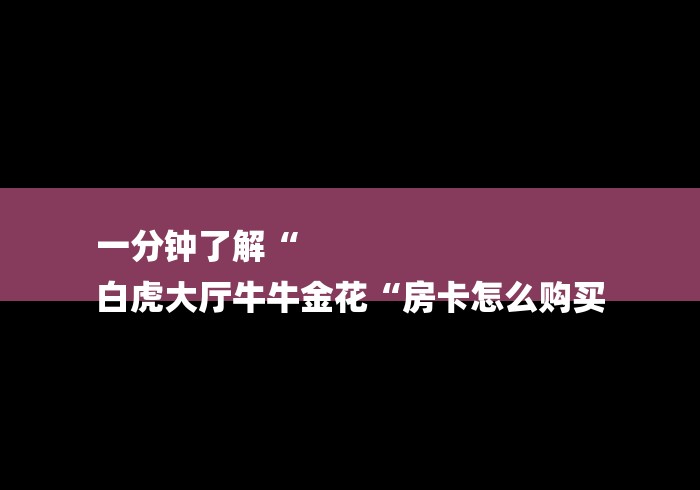 一分钟了解“
白虎大厅牛牛金花“房卡怎么购买 一分钟了解“
白虎大厅牛牛金花“房卡怎么购买