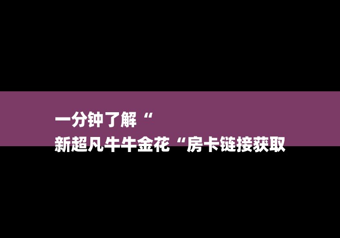一分钟了解“
新超凡牛牛金花“房卡链接获取 一分钟了解“
新超凡牛牛金花“房卡链接获取