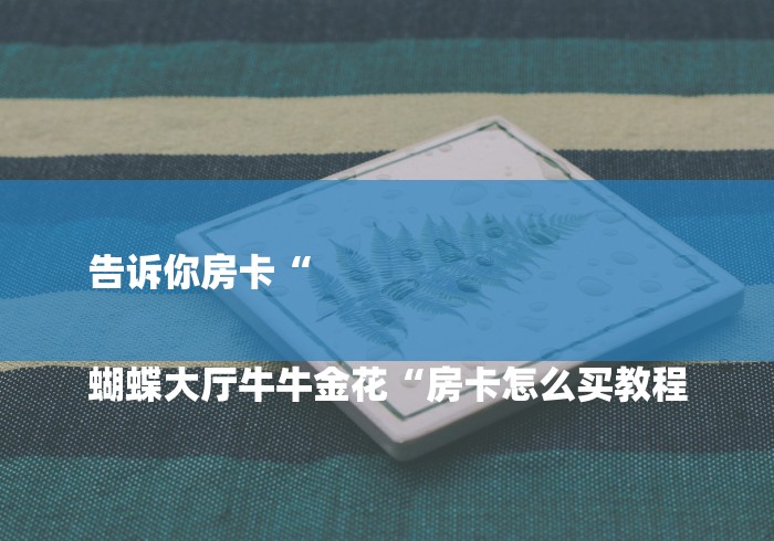 告诉你房卡“
蝴蝶大厅牛牛金花“房卡怎么买教程 告诉你房卡“
蝴蝶大厅牛牛金花“房卡怎么买教程