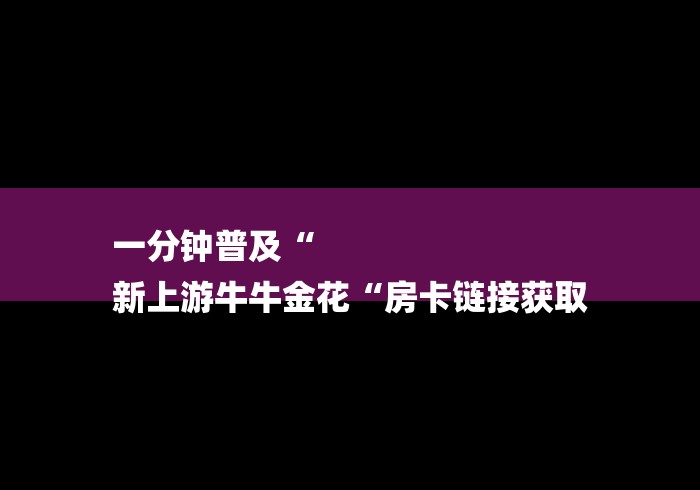 一分钟普及“
新上游牛牛金花“房卡链接获取 一分钟普及“
新上游牛牛金花“房卡链接获取