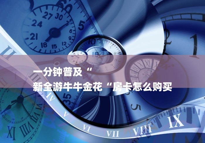 一分钟普及“
新全游牛牛金花“房卡怎么购买 一分钟普及“
新全游牛牛金花“房卡怎么购买