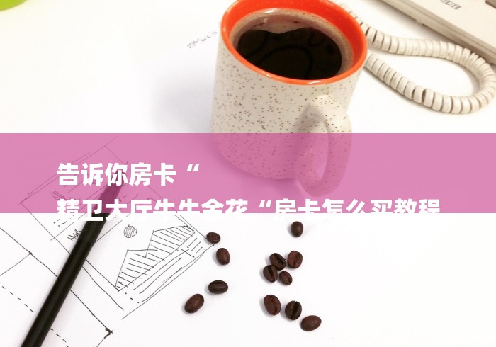 告诉你房卡“
精卫大厅牛牛金花“房卡怎么买教程 告诉你房卡“
精卫大厅牛牛金花“房卡怎么买教程