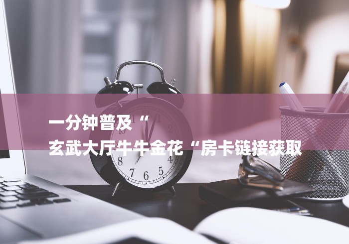 一分钟普及“
玄武大厅牛牛金花“房卡链接获取