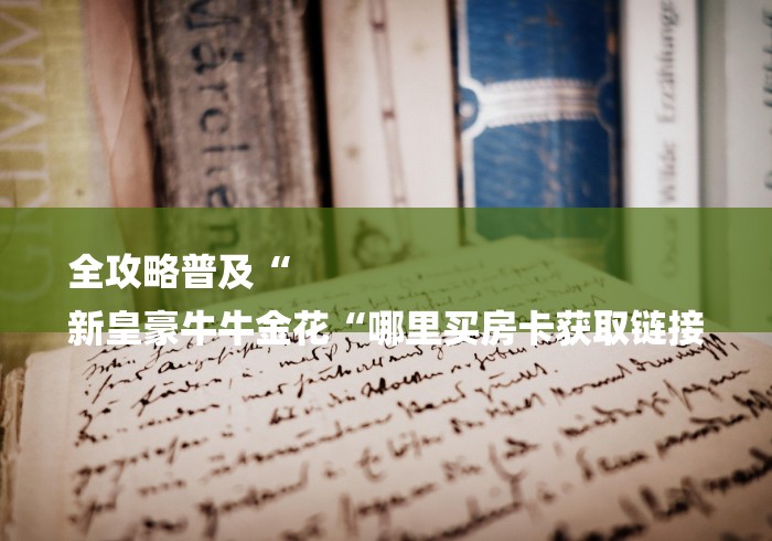 全攻略普及“
新皇豪牛牛金花“哪里买房卡获取链接 全攻略普及“
新皇豪牛牛金花“哪里买房卡获取链接