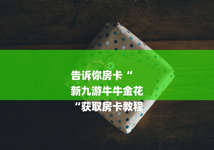 告诉你房卡“
新九游牛牛金花
“获取房卡教程 告诉你房卡“
新九游牛牛金花
“获取房卡教程