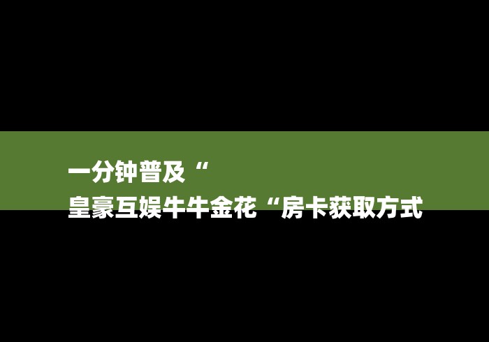 一分钟普及“
皇豪互娱牛牛金花“房卡获取方式 一分钟普及“
皇豪互娱牛牛金花“房卡获取方式
