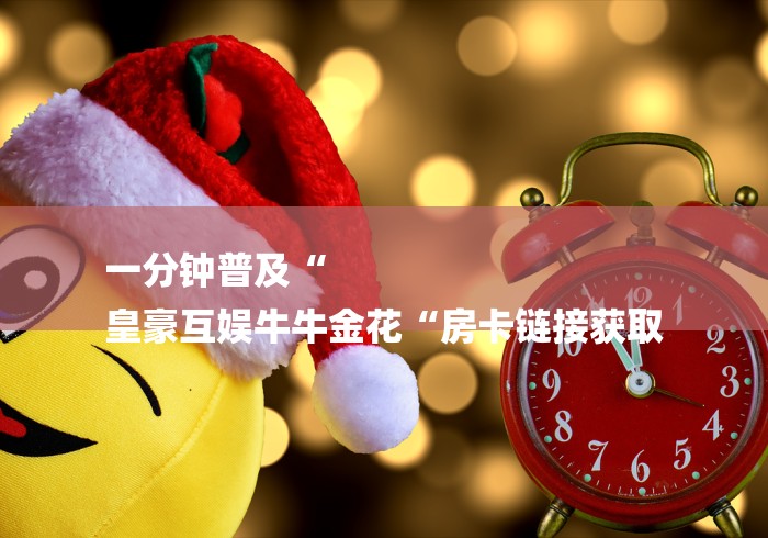 一分钟普及“
皇豪互娱牛牛金花“房卡链接获取 一分钟普及“
皇豪互娱牛牛金花“房卡链接获取