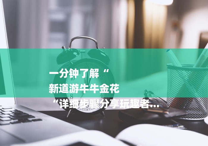 一分钟了解“
新道游牛牛金花
“详细步骤分享玩趣者... 一分钟了解“
新道游牛牛金花
“详细步骤分享玩趣者...