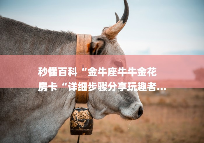 秒懂百科“金牛座牛牛金花
房卡“详细步骤分享玩趣者... 秒懂百科“金牛座牛牛金花
房卡“详细步骤分享玩趣者...